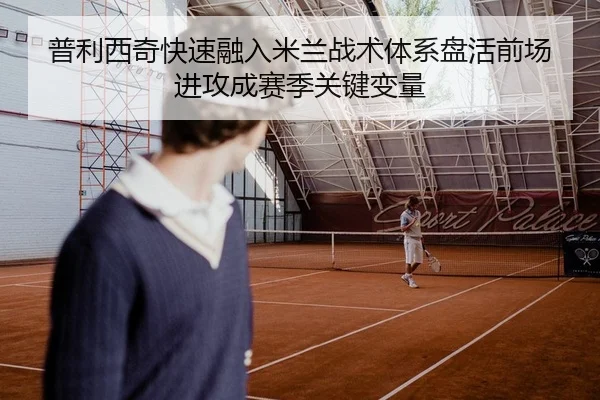 普利西奇快速融入米兰战术体系盘活前场进攻成赛季关键变量